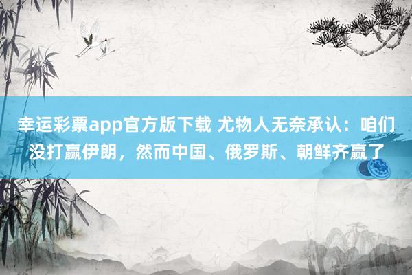 幸运彩票app官方版下载 尤物人无奈承认：咱们没打赢伊朗，然而中国、俄罗斯、朝鲜齐赢了