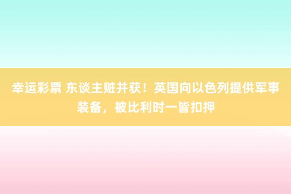 幸运彩票 东谈主赃并获！英国向以色列提供军事装备，被比利时一皆扣押