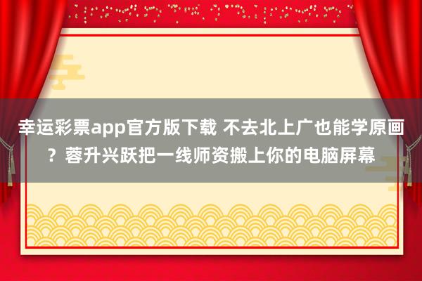 幸运彩票app官方版下载 不去北上广也能学原画？蓉升兴跃把一线师资搬上你的电脑屏幕