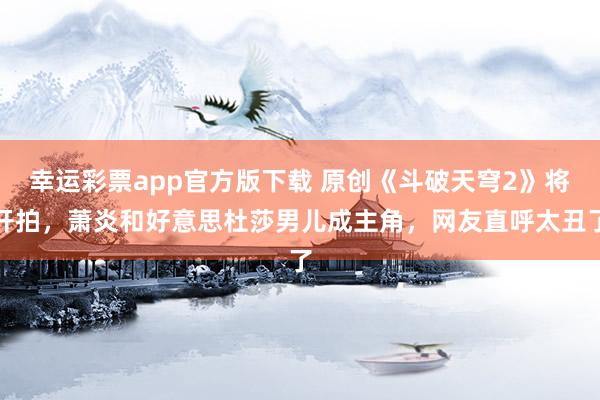 幸运彩票app官方版下载 原创《斗破天穹2》将开拍，萧炎和好意思杜莎男儿成主角，网友直呼太丑了