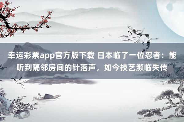 幸运彩票app官方版下载 日本临了一位忍者：能听到隔邻房间的针落声，如今技艺濒临失传