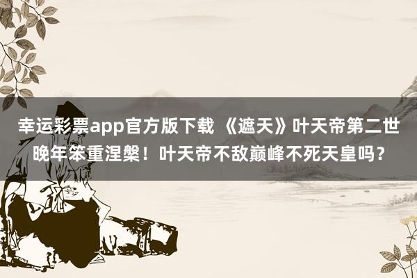 幸运彩票app官方版下载 《遮天》叶天帝第二世晚年笨重涅槃！叶天帝不敌巅峰不死天皇吗？
