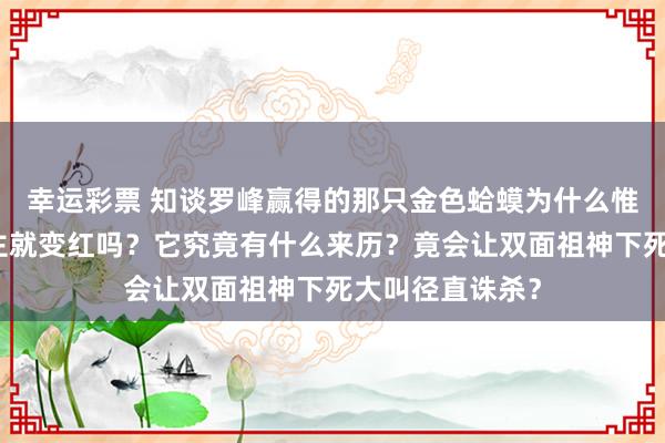 幸运彩票 知谈罗峰赢得的那只金色蛤蟆为什么惟有围聚垣奥之主就变红吗？它究竟有什么来历？竟会让双面祖神下死大叫径直诛杀？