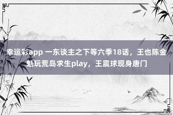 幸运彩app 一东谈主之下等六季18话，王也陈金魁玩荒岛求生play，王震球现身唐门