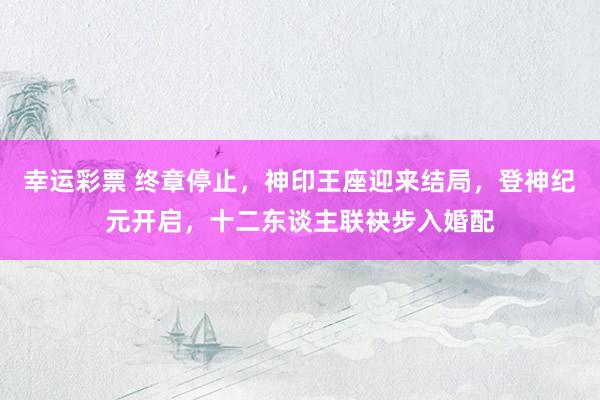 幸运彩票 终章停止，神印王座迎来结局，登神纪元开启，十二东谈主联袂步入婚配