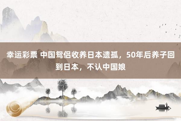 幸运彩票 中国鸳侣收养日本遗孤，50年后养子回到日本，不认中国娘