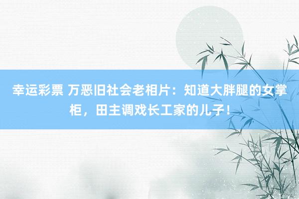 幸运彩票 万恶旧社会老相片：知道大胖腿的女掌柜，田主调戏长工家的儿子！