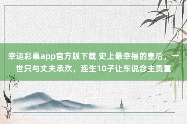 幸运彩票app官方版下载 史上最幸福的皇后，一世只与丈夫承欢，连生10子让东说念主贵重