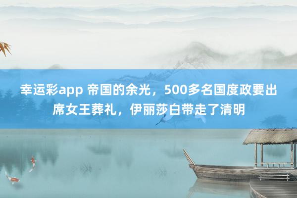 幸运彩app 帝国的余光，500多名国度政要出席女王葬礼，伊丽莎白带走了清明