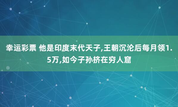 幸运彩票 他是印度末代天子，王朝沉沦后每月领1.5万，如今子孙挤在穷人窟
