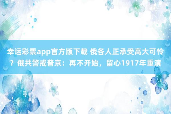 幸运彩票app官方版下载 俄各人正承受高大可怜？俄共警戒普京：再不开始，留心1917年重演