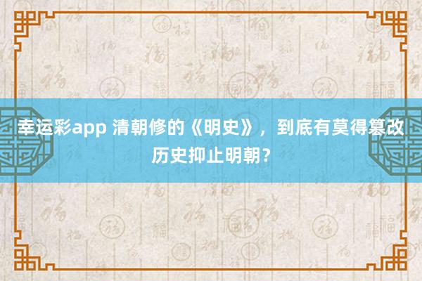 幸运彩app 清朝修的《明史》，到底有莫得篡改历史抑止明朝？