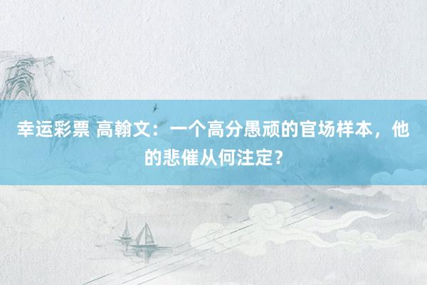幸运彩票 高翰文：一个高分愚顽的官场样本，他的悲催从何注定？