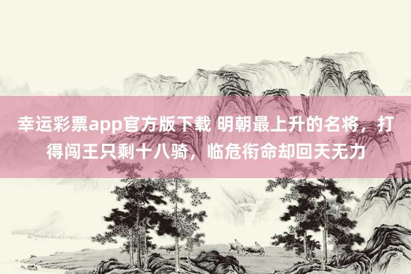幸运彩票app官方版下载 明朝最上升的名将，打得闯王只剩十八骑，临危衔命却回天无力