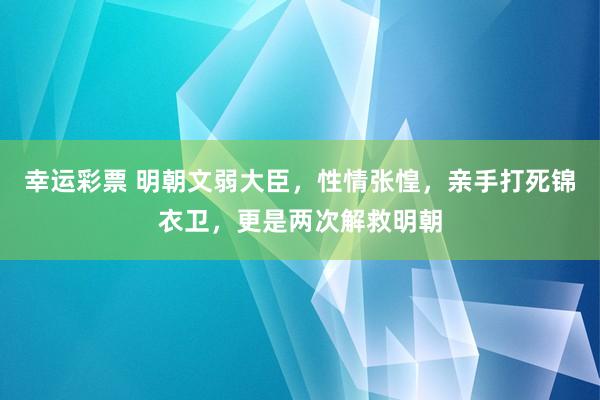 幸运彩票 明朝文弱大臣，性情张惶，亲手打死锦衣卫，更是两次解救明朝