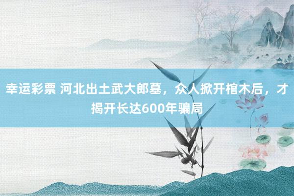 幸运彩票 河北出土武大郎墓，众人掀开棺木后，才揭开长达600年骗局