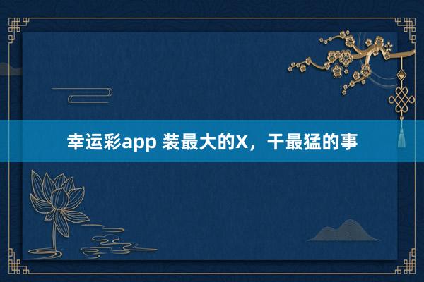 幸运彩app 装最大的X，干最猛的事