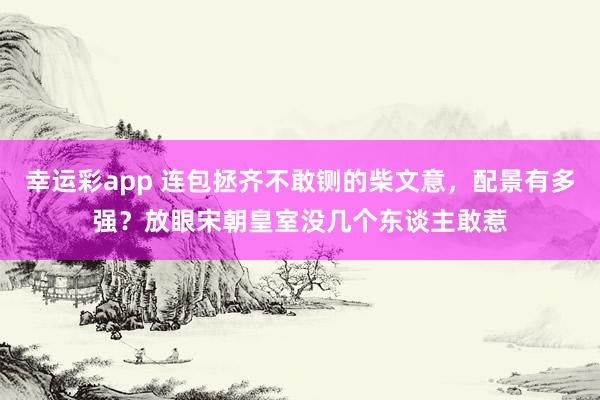 幸运彩app 连包拯齐不敢铡的柴文意，配景有多强？放眼宋朝皇室没几个东谈主敢惹