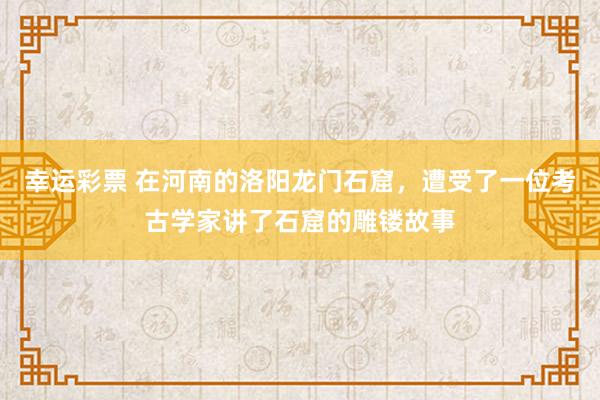 幸运彩票 在河南的洛阳龙门石窟，遭受了一位考古学家讲了石窟的雕镂故事