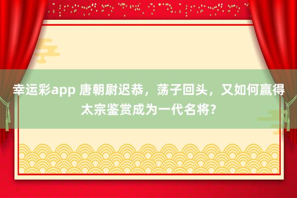 幸运彩app 唐朝尉迟恭，荡子回头，又如何赢得太宗鉴赏成为一代名将？