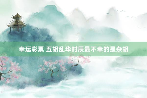 幸运彩票 五胡乱华时辰最不幸的是杂胡