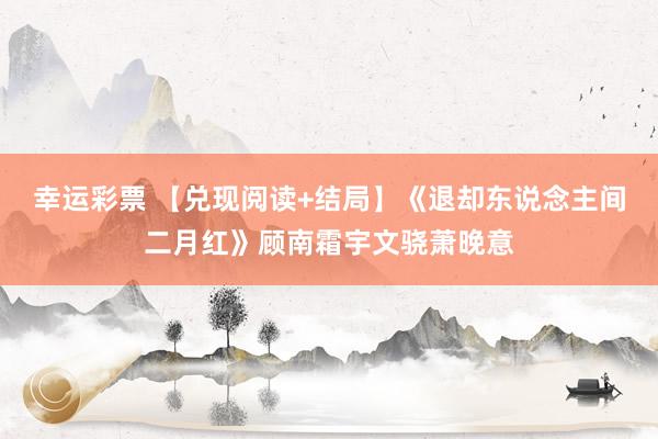 幸运彩票 【兑现阅读+结局】《退却东说念主间二月红》顾南霜宇文骁萧晚意
