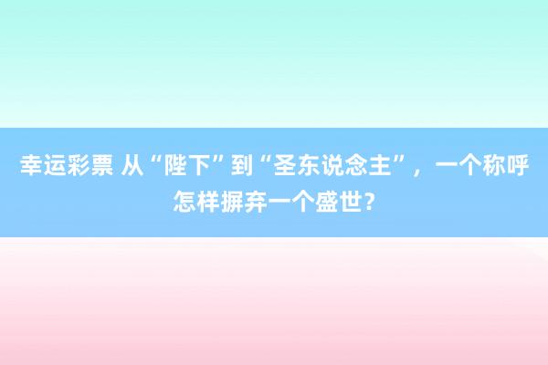 幸运彩票 从“陛下”到“圣东说念主”，一个称呼怎样摒弃一个盛世？