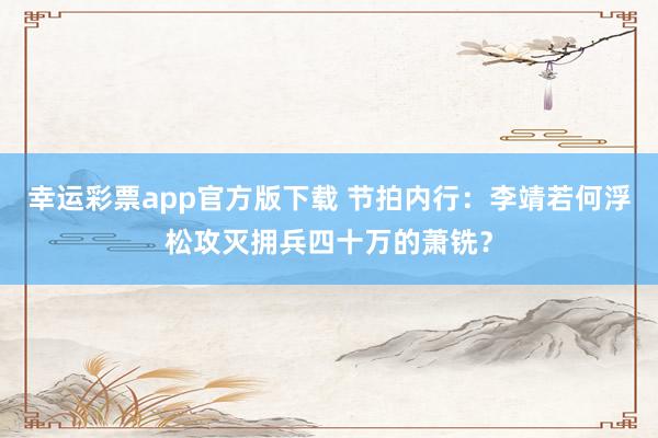 幸运彩票app官方版下载 节拍内行：李靖若何浮松攻灭拥兵四十万的萧铣？