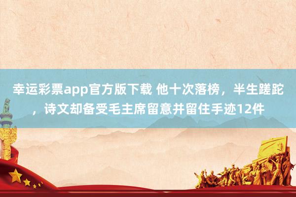 幸运彩票app官方版下载 他十次落榜，半生蹉跎，诗文却备受毛主席留意并留住手迹12件
