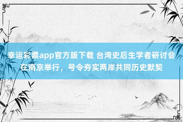 幸运彩票app官方版下载 台湾史后生学者研讨会在南京举行，号令夯实两岸共同历史默契