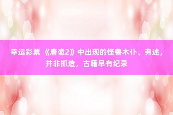 幸运彩票 《唐诡2》中出现的怪兽木仆、弗述，并非抓造，古籍早有纪录