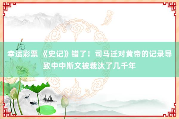幸运彩票 《史记》错了！司马迁对黄帝的记录导致中中斯文被裁汰了几千年