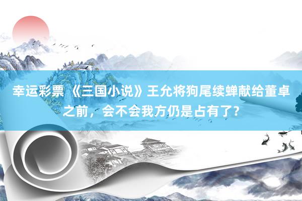 幸运彩票 《三国小说》王允将狗尾续蝉献给董卓之前，会不会我方仍是占有了？