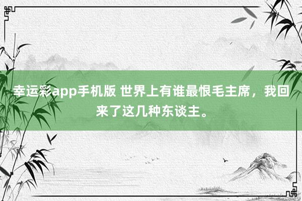 幸运彩app手机版 世界上有谁最恨毛主席，我回来了这几种东谈主。