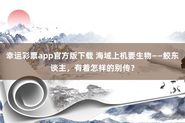 幸运彩票app官方版下载 海域上机要生物——鲛东谈主，有着怎样的别传？