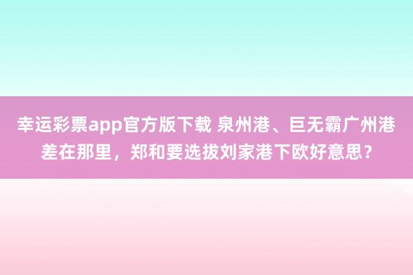 幸运彩票app官方版下载 泉州港、巨无霸广州港差在那里，郑和要选拔刘家港下欧好意思？