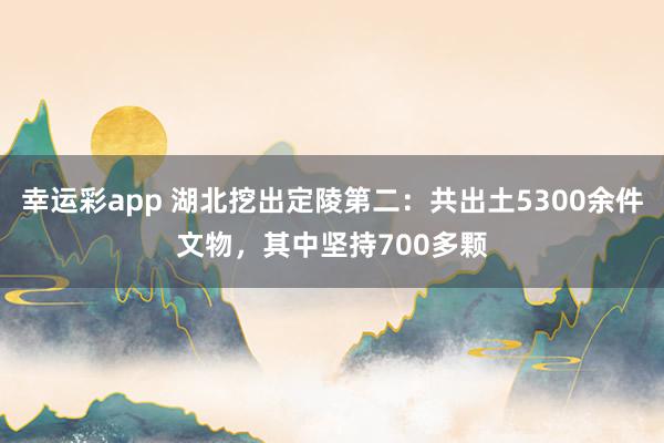 幸运彩app 湖北挖出定陵第二：共出土5300余件文物，其中坚持700多颗