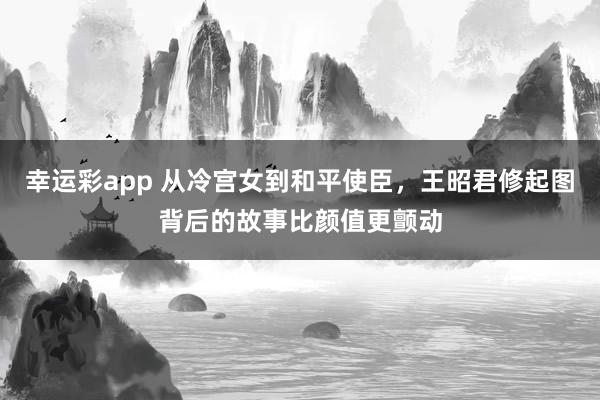幸运彩app 从冷宫女到和平使臣，王昭君修起图背后的故事比颜值更颤动