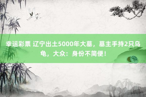 幸运彩票 辽宁出土5000年大墓，墓主手持2只乌龟，大众：身份不简便！