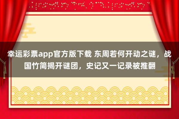 幸运彩票app官方版下载 东周若何开动之谜，战国竹简揭开谜团，史记又一记录被推翻