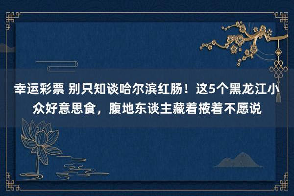 幸运彩票 别只知谈哈尔滨红肠！这5个黑龙江小众好意思食，腹地东谈主藏着掖着不愿说