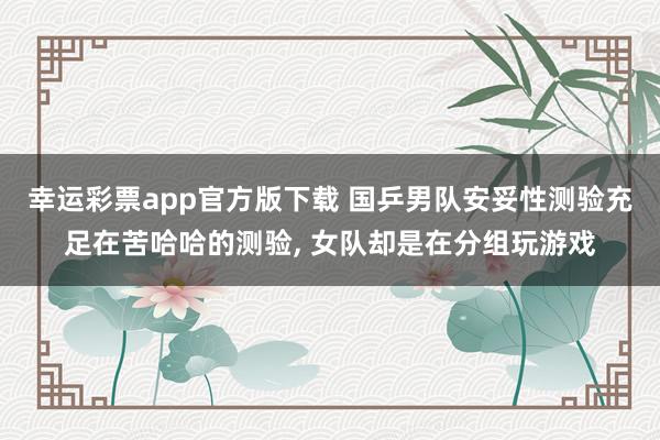 幸运彩票app官方版下载 国乒男队安妥性测验充足在苦哈哈的测验， 女队却是在分组玩游戏