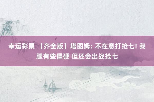 幸运彩票 【齐全版】塔图姆: 不在意打抢七! 我腿有些僵硬 但还会出战抢七