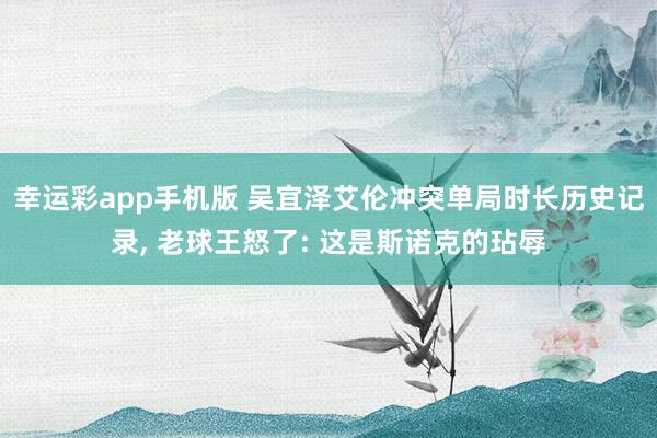 幸运彩app手机版 吴宜泽艾伦冲突单局时长历史记录， 老球王怒了: 这是斯诺克的玷辱