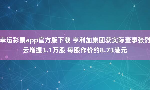 幸运彩票app官方版下载 亨利加集团获实际董事张烈云增握3.1万股 每股作价约8.73港元