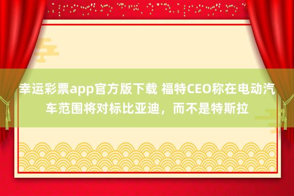 幸运彩票app官方版下载 福特CEO称在电动汽车范围将对标比亚迪，而不是特斯拉