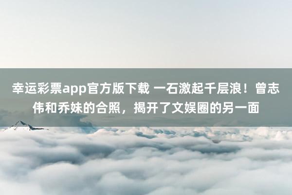 幸运彩票app官方版下载 一石激起千层浪！曾志伟和乔妹的合照，揭开了文娱圈的另一面