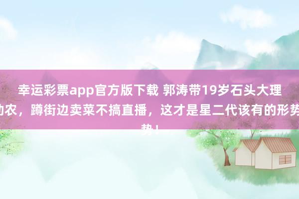幸运彩票app官方版下载 郭涛带19岁石头大理助农，蹲街边卖菜不搞直播，这才是星二代该有的形势！