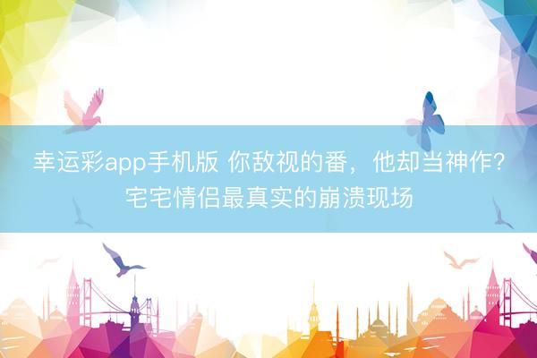 幸运彩app手机版 你敌视的番，他却当神作？宅宅情侣最真实的崩溃现场