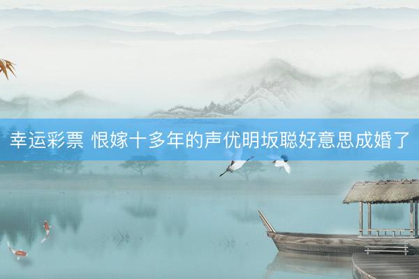 幸运彩票 恨嫁十多年的声优明坂聪好意思成婚了